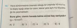 12.
Hava sürtünmesinin önemsiz olduğu bir ortamda 10 m/s hız-
la düşey aşağı atılan bir cisim, tekrar yere aynı hız büyüklü-
ğü ile çarpmaktadır.
Buna göre, cismin havada kalma süresi kaç saniyedir?
(g = 10 m/s²)
A) 2
B) 3
C) 4
D) 5
E) 6