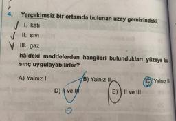 4.
Yerçekimsiz bir ortamda bulunan uzay gemisindeki,
✓ I. katı
✓ II. SIVI
V III. gaz
hâldeki maddelerden hangileri bulundukları yüzeye ba-
sınç uygulayabilirler?
A) Yalnız I
D) Il ve I
B) Yalnız II,
E) I, II ve III
Yalnız III
US