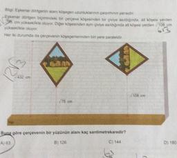 Big Eskenar dongenin alanı köşegen uzunluklarının çarpımının yarısıdır.
Eşkenar dörtgen biçimindeki bir çerçeve köşesinden bir givive asıldığında, alt köşesi yerden
om yükseklikte okuyor. Diğer köşesinden aynı çivive asıldığında alt köşesi yerden /108 cm
yükseklikte oluyor
613
Her iki durumda da çerçevenin köşegenlerinden bir yere paraleldir.
6300
75 cm
Buna göre çerçevenin bir yüzünün alanı kaç santimetrekaredir?
A) 63
B) 126
C) 144
e
D) 180