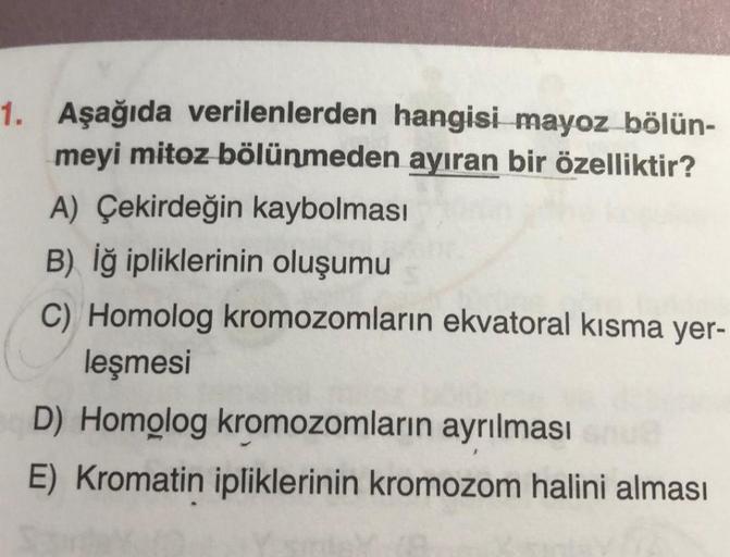 1. Aşağıda verilenlerden hangisi mayoz bölün-
meyi mitoz bölünmeden ayıran bir özelliktir?
A) Çekirdeğin kaybolması
B) İğ ipliklerinin oluşumu
C) Homolog kromozomların ekvatoral kısma yer-
leşmesi
D) Homolog kromozomların ayrılması su
E) Kromatin iplikleri