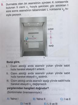 9. Durmakta olan bir asansörün içindeki K noktasında
bulunan X cismi v, hızıyla şekildeki gibi atıldıktan t
V₂ hi-
süre sonra asansörün tabanındaki L noktasına
zıyla çarpıyor.
K
yukarı
Buna göre,
1. Cisim atıldığı anda asansör yukarı yönde sabit
hızla hareket etseydi t artardı.
aşağı
II. Cisim atıldığı anda asansör yukarı yönde sabit
hızla hareket etseydi v₂ azalırdı.
III. Cisim atıldığı anda asansör aşağı yönde sabit hızla
hareket etseydi v, değişmezdi.
D) I ve III
yargılarından hangileri doğrudur?
(Sürtünmeler önemsenmiyor.)
A) Yalnız I
B) Yalnız II
01 (3
E) I, II ve III
C) I ve II