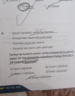 ar
●
D) Manto
[.
6. Denizli Sarayköy Jeotermal Santrali
Antalya'daki Aspendos antik kenti
Rize'deki Anzer balı üretimi
• Karabük'teki demir çelik işletmeleri
Toprak
Türkiye'de faaliyet alanları verilen bölgelerde inceleme
yapan bir kişi ekonomik coğrafyanın hangi alanı ile il-
gili bağlantı kuramaz?
A) Tarım coğrafyası
CUlaşım coğrafyası
AJ YAYINLARI
B) Turizm coğrafyası
D) Enerji coğrafyası
E) Sanayi coğrafyası