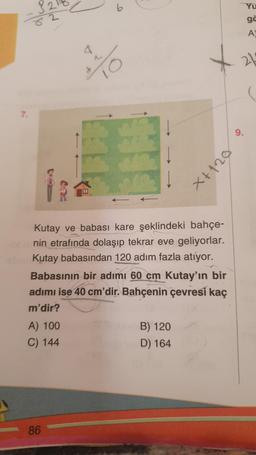 7.
82
A) 100
C) 144
86
6
*%
HL
Kutay ve babası kare şeklindeki bahçe-
nin etrafında dolaşıp tekrar eve geliyorlar.
Kutay babasından 120 adım fazla atıyor.
Babasının bir adımı 60 cm Kutay'ın bir
adımı ise 40 cm'dir. Bahçenin çevresi kaç
m'dir?
B) 120
D) 164
021+x
9.
Yu
gë
A
21