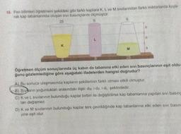 16. Fen bilimleri öğretmeni şekildeki gibi farklı kaplara K, L ve M sıvılarından farklı miktarlarda koya-
rak kap tabanlarında oluşan sıvı basınçlarını ölçmüştür.
2S
S
K
L
S
S
M
2S
h
h
h
Öğretmen ölçüm sonuçlarında üç kabın da tabanına etki eden sıvı basınçlarının eşit oldu-
ğunu gözlemlediğine göre aşağıdaki ifadelerden hangisi doğrudur?
A) Bu sonuca ulaşmasında kapların şekillerinin farklı olması etkili olmuştur.
B) Sivarın yoğunlukları arasındaki ilişki dm >dk >du şeklindedir.
C) K ve L sıvılarının bulunduğu kaplar birbiri ile değiştirilirse kap tabanlarına yapılan sivi basing
ları değişmez.
D) K ve M sıvılarının bulunduğu kaplar ters çevrildiğinde kap tabanlarına etki eden sivi basın.
yine eşit olur.