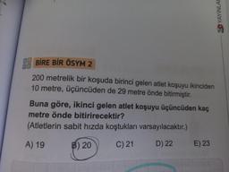 BİRE BİR ÖSYM 2
200 metrelik bir koşuda birinci gelen atlet koşuyu ikinciden
10 metre, üçüncüden de 29 metre önde bitirmiştir.
Buna göre, ikinci gelen atlet koşuyu üçüncüden kaç
metre önde bitirirecektir?
(Atletlerin sabit hızda koştukları
A) 19
B) 20
C) 21
varsayılacaktır.)
D) 22
E) 23
YAYINLAR