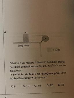 4.
X
yatay masa
Y (5kg)
Sürtünme ve makara kütlesinin önemsiz olduğu
şekildeki düzenekte cisimler 2,5 m/s² lik ivme ile
hızlanıyor.
Y cisminin kütllesi 5 kg olduğuna göre, X'in
kütlesi kaç kg'dır? (g=10 m/s²)
A) 5 B) 10 C) 15
D) 20
E) 25