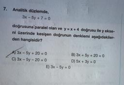 7.
Analitik düzlemde,
3x - 5y + 7 = 0
doğrusuna paralel olan ve y=x+4 doğrusu ile y ekse-
ni üzerinde kesişen doğrunun denklemi aşağıdakiler-
den hangisidir?
A) 3x - 5y + 20 = 0
C) 3x - 5y-20 = 0
E) 3x - 5y = 0
B) 3x + 5y + 20 = 0
D) 5x + 3y = 0