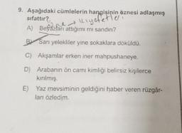 9. Aşağıdaki cümlelerin hangisinin öznesi adlaşmış
sifattır?
Kıyafetler
A) Beyazları attığımı mı sandın?
B Sarı yelekliler yine sokaklara döküldü.
C) Akşamlar erken iner mahpushaneye.
D) Arabanın ön camı kimliği belirsiz kişilerce
kırılmış.
E) Yaz mevsiminin geldiğini haber veren rüzgâr-
ları özledim.