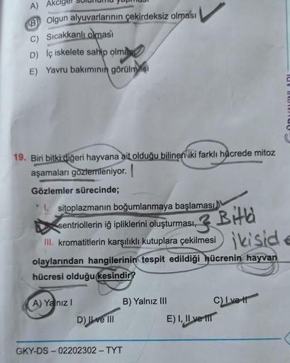 A) Ak
B) Olgun alyuvarlarının çekirdeksiz olması
C) Sıcakkanlı olması
D) İç iskelete sahip olmas
E) Yavru bakımının görülmesi
19. Biri bitki diğeri hayvana ait olduğu bilinen iki farklı hücrede mitoz
aşamaları gözlemleniyor.
Gözlemler sürecinde;
1. sitopla