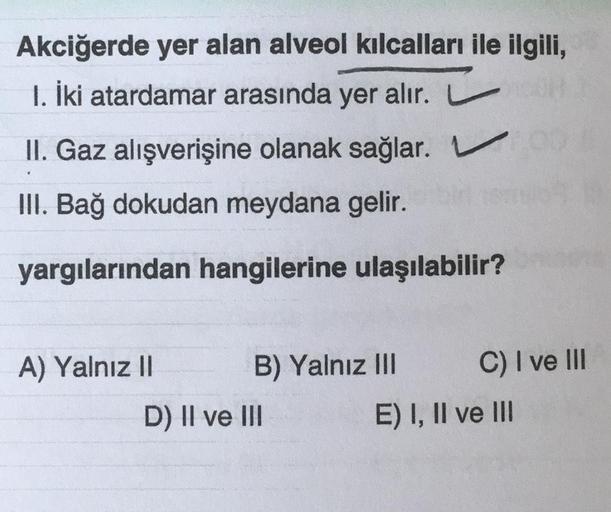 Akciğerde yer alan alveol kılcalları ile ilgili,
1. İki atardamar arasında yer alır.
II. Gaz alışverişine olanak sağlar. V
III. Bağ dokudan meydana gelir.
yargılarından hangilerine ulaşılabilir?
A) Yalnız II
B) Yalnız III
D) II ve III
C) I ve III
E) I, II 