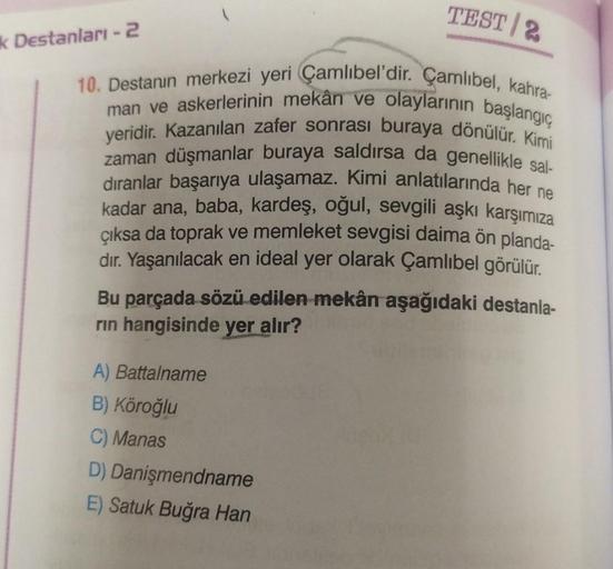 k Destanları -2
TEST 2
10. Destanın merkezi yeri Çamlıbel'dir. Çamlıbel, kahra-
man ve askerlerinin mekân ve olaylarının başlangıç
yeridir. Kazanılan zafer sonrası buraya dönülür. Kimi
zaman düşmanlar buraya saldırsa da genellikle sal-
dıranlar başarıya ul