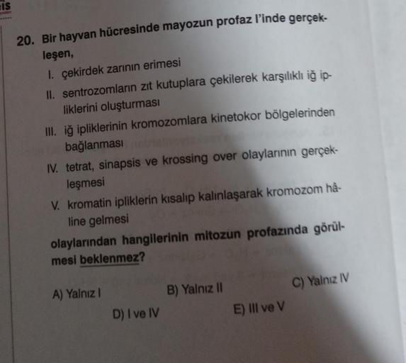 IS
20. Bir hayvan hücresinde mayozun profaz l'inde gerçek-
leşen,
1. çekirdek zarının erimesi
II. sentrozomların zıt kutuplara çekilerek karşılıklı iğ ip-
liklerini oluşturması
III. iğ ipliklerinin kromozomlara kinetokor bölgelerinden
bağlanması
IV. tetrat