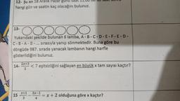 12- Şu an 18 Aralık Pazar günü saat 11.00 ise
hangi gün ve saatin kaç olacağını bulunuz.
OOOOO
DO
Yukarıdaki şekilde bulunan 6 lamba, A-B-C-D-E-F-E-D-
C-B-A-B-... sırasıyla yanıp sönmektedir. Buna göre bu
döngüde 987. sırada yanacak lambanın hangi harfle
gösterildiğini bulunuz.
13-
14-
15
2x+3
2
<7 eşitsizliğini sağlayan en büyük x tam sayısı kaçtır?
x+1 3x-1
3
4
= x + 2 olduğuna göre x kaçtır?