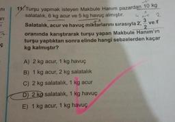 ni
ari
y
7
ç
11. Turşu yapmak isteyen Makbule Hanım pazardan 10 kg
salatalık, 6 kg acur ve 5 kg havuç almıştır.
B
G
+1
Salatalık, acur ve havuç miktarlarını sırasıyla 2,
++f
A) 2 kg acur, 1 kg havuç
B) 1 kg acur, 2 kg salatalık
C) 2 kg salatalık, 1 kg acur
D) 2 kg salatalık, 1 kg havuç
E) 1 kg acur, 1 kg havuç
2
3 ve 1
2
oranında karıştırarak turşu yapan Makbule Hanım'ın
turşu yaptıktan sonra elinde hangi sebzelerden kaçar
kg kalmıştır?