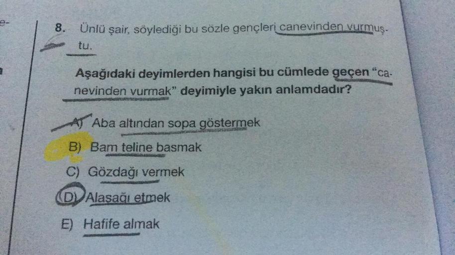 8. Ünlü şair, söylediği bu sözle gençleri canevinden vurmuş.
tu.
Aşağıdaki deyimlerden hangisi bu cümlede geçen "ca-
nevinden vurmak" deyimiyle yakın anlamdadır?
A Aba altından sopa göstermek
B) Bam teline basmak
C) Gözdağı vermek
(DV Alasağı etmek
E) Hafi