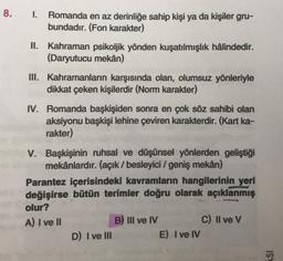 8. I. Romanda en az derinliğe sahip kişi ya da kişiler gru-
bundadır. (Fon karakter)
II. Kahraman psikoljik yönden kuşatılmışlık hâlindedir.
(Daryutucu mekân)
III. Kahramanların karşısında olan, olumsuz yönleriyle
dikkat çeken kişilerdir (Norm karakter)
IV. Romanda başkişiden sonra en çok söz sahibi olan
aksiyonu başkişi lehine çeviren karakterdir. (Kart ka-
rakter)
V. Başkişinin ruhsal ve düşünsel yönlerden geliştiği
mekânlardır. (açık / besleyici / geniş mekân)
Parantez içerisindeki kavramların hangilerinin yeri
değişirse bütün terimler doğru olarak açıklanmış
olur?
A) I ve II
D) I ve III
B) III ve IV
E) I ve IV
C) II ve V
ASI