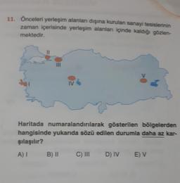 11. Önceleri yerleşim alanları dışına kurulan sanayi tesislerinin
zaman içerisinde yerleşim alanları içinde kaldığı gözlen-
mektedir.
III
IV
Haritada numaralandırılarak gösterilen bölgelerden
hangisinde yukarıda sözü edilen durumla daha az kar-
şılaşılır?
A) I
B) II
C) III D) IV E) V