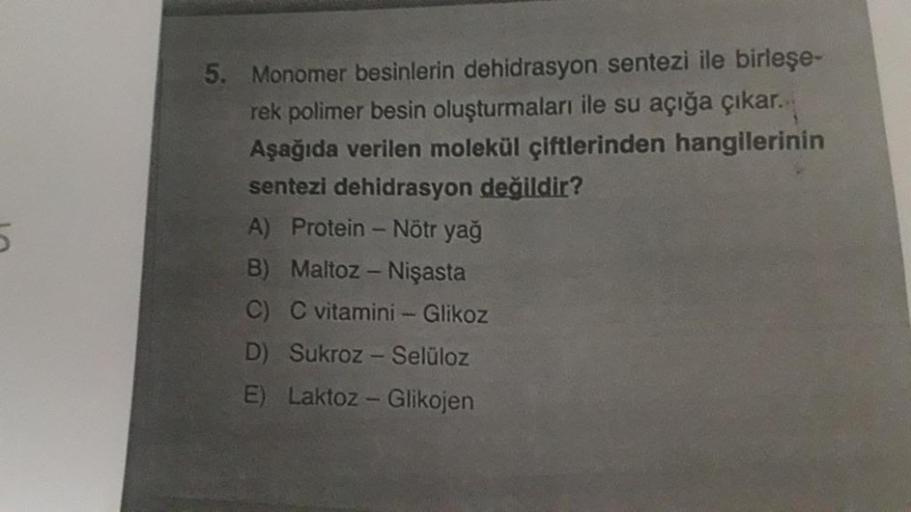 5. Monomer besinlerin dehidrasyon sentezi ile birleşe-
rek polimer besin oluşturmaları ile su açığa çıkar.
Aşağıda verilen molekül çiftlerinden hangilerinin
sentezi dehidrasyon değildir?
A) Protein - Nötr yağ
B) Maltoz - Nişasta
C) C vitamini - Glikoz
D) S