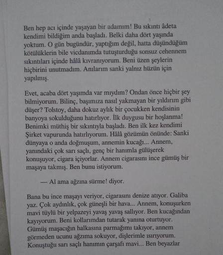 Ben hep acı içinde yaşayan bir adamım! Bu sıkıntı âdeta
kendimi bildiğim anda başladı. Belki daha dört yaşında
yoktum. O gün bugündür, yaptığım değil, hatta düşündüğüm
kötülüklerin bile vicdanımda tutuşturduğu sonsuz cehennem
sıkıntıları içinde hâlâ kıvran