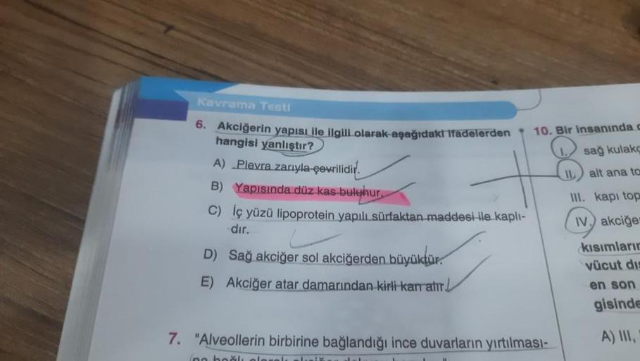 Kavrama Testi
6. Akciğerin yapısı ile ilgili olarak aşağıdakı ifadelerden
hangisi yanlıştır?
A) Plevra zarıyla çevrilidir
B) Yapısında düz kas buluhur,
C) İç yüzü lipoprotein yapılı sürfaktan maddesi ile kaplı-
dır.
D) Sağ akciğer sol akciğerden büyüktür.