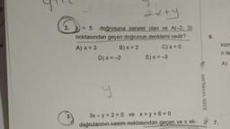 PO
2.
3.
2x+y
X = 5 doğrusuna paralel olan ve A(-2, 3),
noktasından geçen doğrunun denklemi nedir?
A) x = 3
B) x = 2
C) x = 0
D) x = -2
P
E) x = -3
3x - y + 2 = 0 ve x+y+6=0
doğrularının kesim noktasından geçen ve x ek-
ESEN YAYINLARI
6.
7.
küm
ri ile
A)