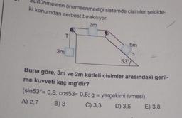 Ś
ünmelerin önemsenmediği sistemde cisimler şekilde-
ki konumdan serbest bırakılıyor.
2m
3m
T
5m
53°
Buna göre, 3m ve 2m kütleli cisimler arasındaki geril-
me kuvveti kaç mg'dir?
(sin53°= 0,8; cos53= 0,6; g = yerçekimi ivmesi)
A) 2,7
B) 3
C) 3,3 D) 3,5 E) 3,8