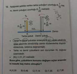 7
12. Aşağıdaki şekilde verilen tahta çubuğun uzunluğu 6.
10
metredir.
4
re, demir çubuğun uzunluğu 8
●
6-
10
A) 6,35
m
sle
25
B) 6,48
alm
K
L
Tahta çubuk Demir çubuk
4
8 m
25
C) 7,14
Tahta ve demir çubuklar sırasıyla k ve Luçları etrafında
oklar yönünde döndürülüp zemin düzlemlerine düşürül-
düklerinde, birbirine değmemiştir.
Tahta ve demir çubukların son durumları KL doğrusu
üzerindedir.
IKLI = 21, 21 metredir.
Buna göre, çubukların konumu değişen uçları arasında-
ki mesafe kaç metre olmuştur?
maglione
Zemin
D) 7,35
met-
E) 7,86