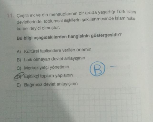 11. Çeşitli ırk ve din mensuplarının bir arada yaşadığı Türk İslam
devletlerinde, toplumsal ilişkilerin şekillenmesinde İslam huku-
ku belirleyici olmuştur.
Bu bilgi aşağıdakilerden hangisinin göstergesidir?
A) Kültürel faaliyetlere verilen önemin
B) Laik 