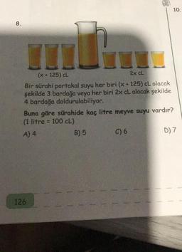 8.
mb h
(x + 125) CL
2x cL
Bir sürahi portakal suyu her biri (x + 125) cL olacak
şekilde 3 bardağa veya her biri 2x cL alacak şekilde
4 bardağa doldurulabiliyor.
Buna göre sürahide kaç litre meyve suyu vardır?
(1 litre = 100 cL)
A) 4
B) 5
126
10.
C) 6
D) 7