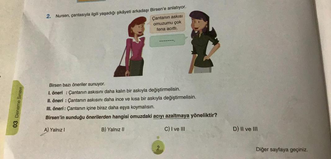 03. Deneme Sınavı
2. Nursen, çantasıyla ilgili yaşadığı şikâyeti arkadaşı Birsen'e anlatıyor.
Çantanın askısı
omuzumu çok
fena acıttı.
Birsen bazı öneriler sunuyor.
1. öneri: Çantanın askısını daha kalın bir askıyla değiştirmelisin.
II. öneri: Çantanın ask