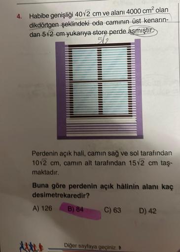 4.
Habibe genişliği 40√2 cm ve alanı 4000 cm² olan
dikdörtgen şeklindeki oda camının üst kenarın-
dan 512 cm yukarıya store perde asmıştır
502
Perdenin açık hali, camın sağ ve sol tarafından
10√2 cm, camın alt tarafından 15√2 cm taş-
maktadır.
Buna göre pe