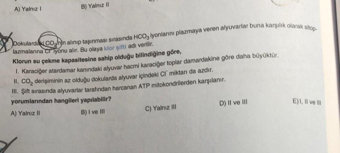 A) Yalnız I
B) Yalnız II
Dokulardaki CO nin alınıp taşınması sırasında HCO3 iyonlarını plazmaya veren alyuvarlar buna karşılık olarak sitop-
lazmalarına C iyonu alır. Bu olaya klor şifti adı verilir.
Klorun su çekme kapasitesine sahip olduğu bilindiğine gö