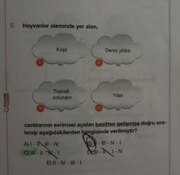 PALME
YAYINEVİ
5. Hayvanlar aleminde yer alan,
|||
Kirpi
Toprak
solucanı
A) I-IIII-IV
C) III - ||-- 1
||
E) II-IV-III-1
IV
Deniz yıldızı
canlılarının evrimsel açıdan basitten gelişmişe doğru sıra-
lanışı aşağıdakilerden hangisinde verilmiştir?
Yılan
B) - III-IV-I
D-II-IV