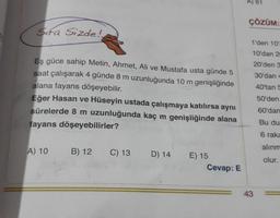 Sifa Sizde!
Eş güce sahip Metin, Ahmet, Ali ve Mustafa usta günde 5
saat çalışarak 4 günde 8 m uzunluğunda 10 m genişliğinde
alana fayans döşeyebilir.
Eğer Hasan ve Hüseyin ustada çalışmaya katılırsa aynı
sürelerde 8 m uzunluğunda kaç m genişliğinde alana
fayans döşeyebilirler?
A) 10
B) 12
C) 13
D) 14
E) 15
Cevap: E
A) 61
ÇÖZÜM:
1'den 10'
10'dan 20
20'den 3
30'dan 4
40'tan 5
50'den
60'dan
43
Bu du
6 raka
alınm
olur.