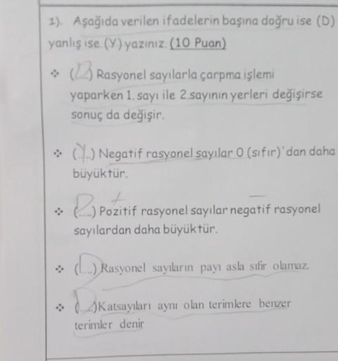 1). Aşağıda verilen ifadelerin başına doğru ise (D)
yanlış ise (Y) yazınız. (10 Puan)
Rasyonel sayılarla çarpma işlemi
yaparken 1. sayı ile 2.sayının yerleri değişirse
sonuç da değişir.
→ () Negatif rasyonel sayılar 0 (sıfır)'dan daha
büyüktür.
& Pozi
Pozi