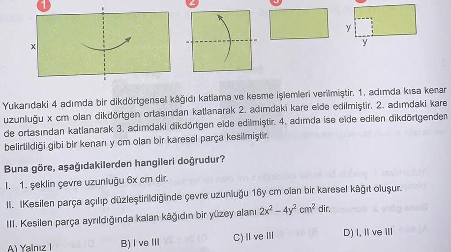 1
Yukarıdaki 4 adımda bir dikdörtgensel kâğıdı katlama ve kesme işlemleri verilmiştir. 1. adımda kısa kenar
uzunluğu x cm olan dikdörtgen ortasından katlanarak 2. adımdaki kare elde edilmiştir. 2. adımdaki kare
de ortasından katlanarak 3. adımdaki dikdörtg