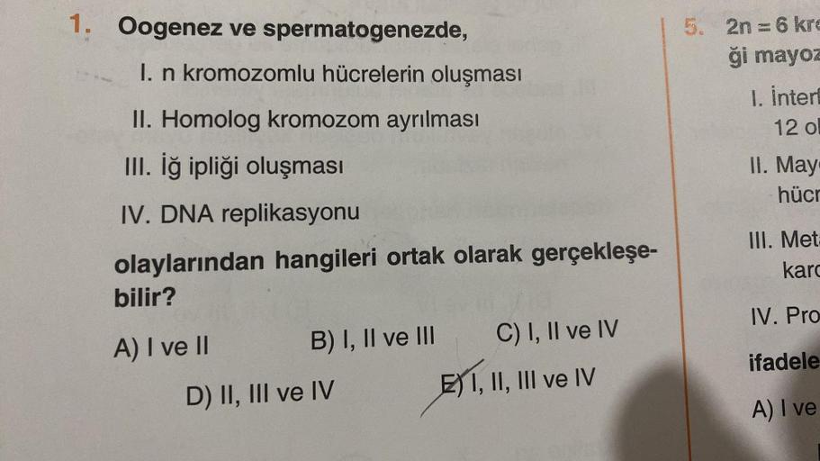 1. Oogenez ve spermatogenezde,
I. n kromozomlu hücrelerin oluşması
II. Homolog kromozom ayrılması
III. İğ ipliği oluşması
IV. DNA replikasyonu
olaylarından hangileri ortak olarak gerçekleşe-
bilir?
A) I ve II
B) I, II ve III
D) II, III ve IV
C) I, II ve IV