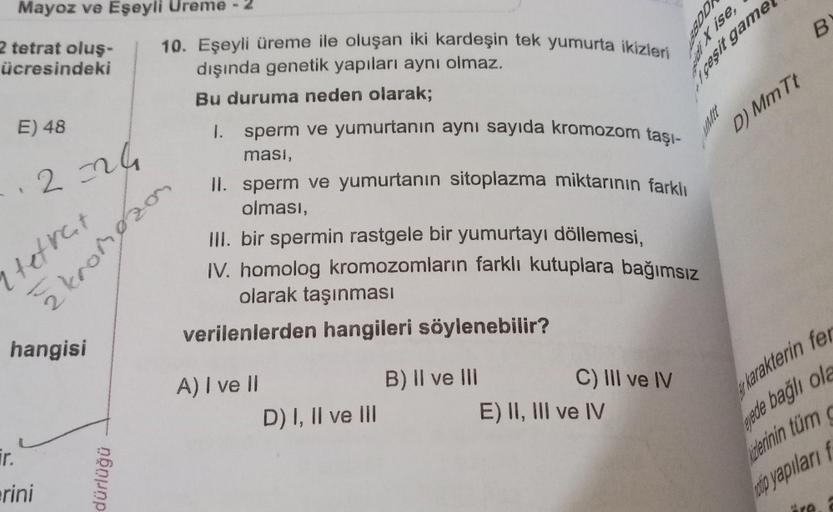 Mayoz ve Eşeyli Ureme -2
2 tetrat oluş-
ücresindeki
E) 48
·2=24
tetrat
žkromozon
hangisi
ir.
erini
10. Eşeyli üreme ile oluşan iki kardeşin tek yumurta ikizleri
dışında genetik yapıları aynı olmaz.
Bu duruma neden olarak;
1.
dürlüğü
sperm ve yumurtanın ayn