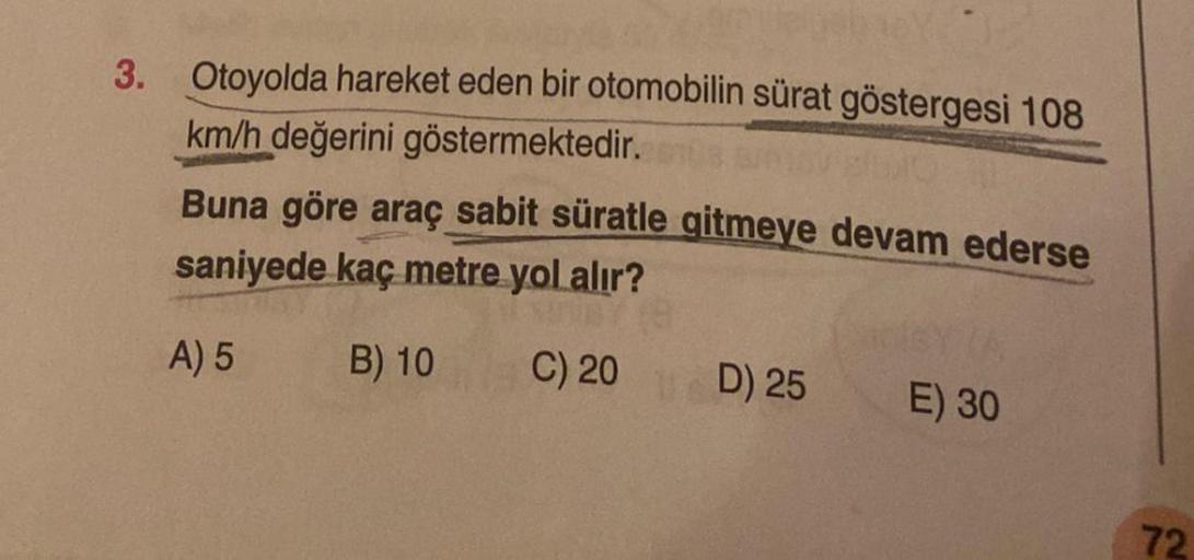 3. Otoyolda hareket eden bir otomobilin sürat göstergesi 108
km/h değerini göstermektedir.com
Buna göre araç sabit süratle gitmeye devam ederse
saniyede kaç metre yol alır?
A) 5
B) 10
C) 20
D) 25
1SY (A
E) 30
72