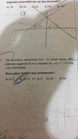 2.
doğruları arasındaki dar açı kaç derecedir?
A) 15
B) 30
G45
D) 60
√√3
1
KIS
n
E) 75-
62X
Dik koordinat düzleminde A(5, -2) olmak üzere, ABC
eşkenar üçgeninin B ve C köşeleri 3x - 4y + 7 = 0 doğ-
rusu üzerindedir.
Buna göre, A(ABC) kaç birimkaredir?
A) 9√3
B) 12√3 C) 18√3 D) 36
12.
E) 54