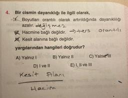 4. Bir cismin dayanıklığı ile ilgili olarak,
Boyutları orantılı olarak artırıldığında dayanıklılığı
inhe azalır. değişmez
orantılı
Hacmine bağlı değildir. ers
Kesit alanına bağlı değildir.
yargılarından hangileri doğrudur?
A) Yalnız I
B) Yalnız II
D) I ve II
Kesit Alanı
Hacim
C) Yalnız III
E) I, II ve III