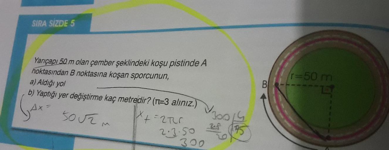 SIRA SİZDE 5
Yarıçapı 50 m olan çember şeklindeki koşu pistinde A
noktasından B noktasına koşan sporcunun,
a) Aldığı yol
b) Yaptığı yer değiştirme kaç metredir? (n=3 alınız.)
G4x
+=270
AX= 50Užm
2.3.50
300
Vz
360
Ref
95
B
/r=50 m
R
