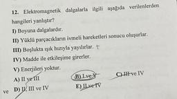 12. Elektromagnetik dalgalarla ilgili aşağıda verilenlerden
hangileri yanlıştır?
I) Boyuna dalgalardır.
II) Yüklü parçacıkların ivmeli hareketleri sonucu oluşurlar.
III) Boşlukta ışık hızıyla yayılırlar. P
IV) Madde ile etkileşime girerler.
V) Enerjileri yoktur.
A) II ve III
ve D) II, III ve IV
B) Ive
E) II ve IV
C) III ve IV