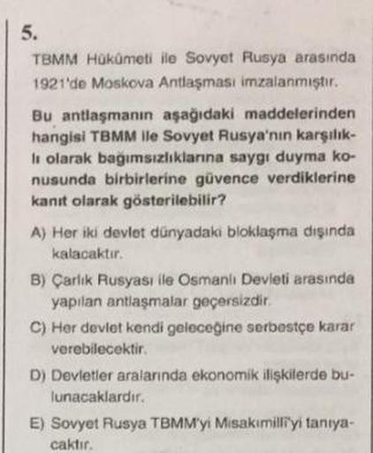 5.
TBMM Hükümeti ile Sovyet Rusya arasında
1921'de Moskova Antlaşması imzalanmıştır.
Bu antlaşmanın aşağıdaki maddelerinden
hangisi TBMM ile Sovyet Rusya'nın karşılık-
li olarak bağımsızlıklarına saygı duyma ko-
nusunda birbirlerine güvence verdiklerine
ka