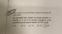 23)
Bay, bayan ve çocuklardan oluşan bir grupta 60
kişi vardır.
Bu gruptaki bay, bayan ve çocuk sayıları si-
rasıyla 4, 5 ve 6 ile orantılı olduğuna göre,
gruptaki çocuk sayısı kaçtır? (KPSS 2008)
A) 6
B) 10
C) 12
D) 18
E) 24