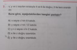 7.
x, y ve z sayıları sırasıyla 4 ve 6 ile doğru, 2 ile ters orantılı-
dir.
Buna göre, aşağıdakilerden hangisi yanlıştır?
A) x sayısı z'nin 8 katıdır.
B) y sayısı z'nin 12 katıdır.
C) y+z sayısı x'in 2 katıdır.
D) x ile z doğru orantıldır.
"E) y ile z doğru orantılıdır.