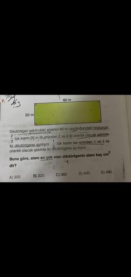 7.
(163
20 m
Dikdörtgen şeklindeki arsanın 60 m uzunluğundaki boyunun
2
I
3
lük kısmı 20 m lik eninden 2 ve 3 ile orantılı olacak şekilde
lük kısmı ise eninden 1 ve 3 ile
1
iki dikdörtgene ayrılıyor.
orantılı olacak şekilde iki dikdörtgene ayrılıyor.
A) 300
60 m
Buna göre, alanı en çok olan dikdörtgenin alanı kaç
cm²
dir?
4
B) 320
C) 360
D) 400
E) 480