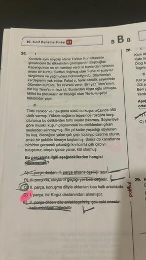 10. Sınıf Deneme Sınavı 03
26.
BBB
Kunlarla aynı soydan olana Türkler Kun ülkesinin
şimalindeki So ülkesinden çıkmışlardır. Başbuğları
Kapangu'nun on altı kardeşi vardı ki bunlardan birisinin
anası bir kurttu. Kurttan doğmuş olan 'l-uhe-ni-quay-tu'
rüzgârl