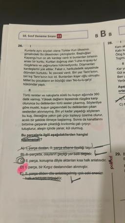 10. Sınıf Deneme Sınavı 03
26.
BBB
Kunlarla aynı soydan olana Türkler Kun ülkesinin
şimalindeki So ülkesinden çıkmışlardır. Başbuğları
Kapangu'nun on altı kardeşi vardı ki bunlardan birisinin
anası bir kurttu. Kurttan doğmuş olan 'l-uhe-ni-quay-tu'
rüzgârlara ve yağmurlara hükmediyordu. Düşmanları
kardeşlerini yok ettiler. Fakat o, harikuladelik sayesinde
ölümden kurtuldu. İki zevcesi vardı. Biri yaz Tanrı'sının,
biri kış Tanrı'sının kızı idi. Bunlardan ikişer oğlu olmuştu.
Millet bu çocukların en büyüğü olan 'No-tu-lu-şe'yi
hükümdar yaptı.
Türlü renkler ve nakışlarla süslü bu kuşun ağzında 360
delik varmış. Yüksek dağların tepesinde rüzgâra karşı
oturunca bu deliklerden türlü sesler çıkarmış. Söylentiye
göre musiki, kuşun gagasındaki bu deliklerden çıkan
seslerden alınmaymış. Bin yıl kadar yaşadığı söylenen
bu kuş, öleceğine yakın çalı çırpı toplayıp üzerine oturur,
acıklı bir şekilde ötmeye başlarmış. Sonra da kanatlarını
birbirine çarparak çıkardığı kıvılcımla çalı çırpıyı
tutuşturur, ateşin içinde yanar, kül olurmuş.
Bu parçalarla ilgili aşağıdakilerden hangisi
söylenemez?
Aparça destan, II. parça efsane özelliği taşır.
B. parçada, olayların geçtiği yer belli değildir.
CII. parça, konuşma diliyle aktarılan kısa halk anlatısıdır.
D) I. parça, bir Kırgız destanından alınmıştır.
E) Il parça dilden dile anlatılagelmiş, çok eski -ananim
halk edebiyat müdür.
28.
polimal
[
Kani al
Kabi ka
Ölüg b
Togmu
11
Kar ya
Gül a
Beny
Yerde
Aşağ
ortal
C) M
29. B
E