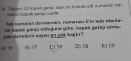 3. Toplam 25 kapalı garajı olan bir binada çift numaralı dai-
relerin kapalı garajı vardır.
Tek numaralı dairelerden,
numarası 5'in katı olanla-
rin kapalı garajı olduğuna göre, kapalı garajı olma-
yan dairelerin sayısı en çok kaçtır?
A) 16
B) 17
C) 18
D) 19
E) 20